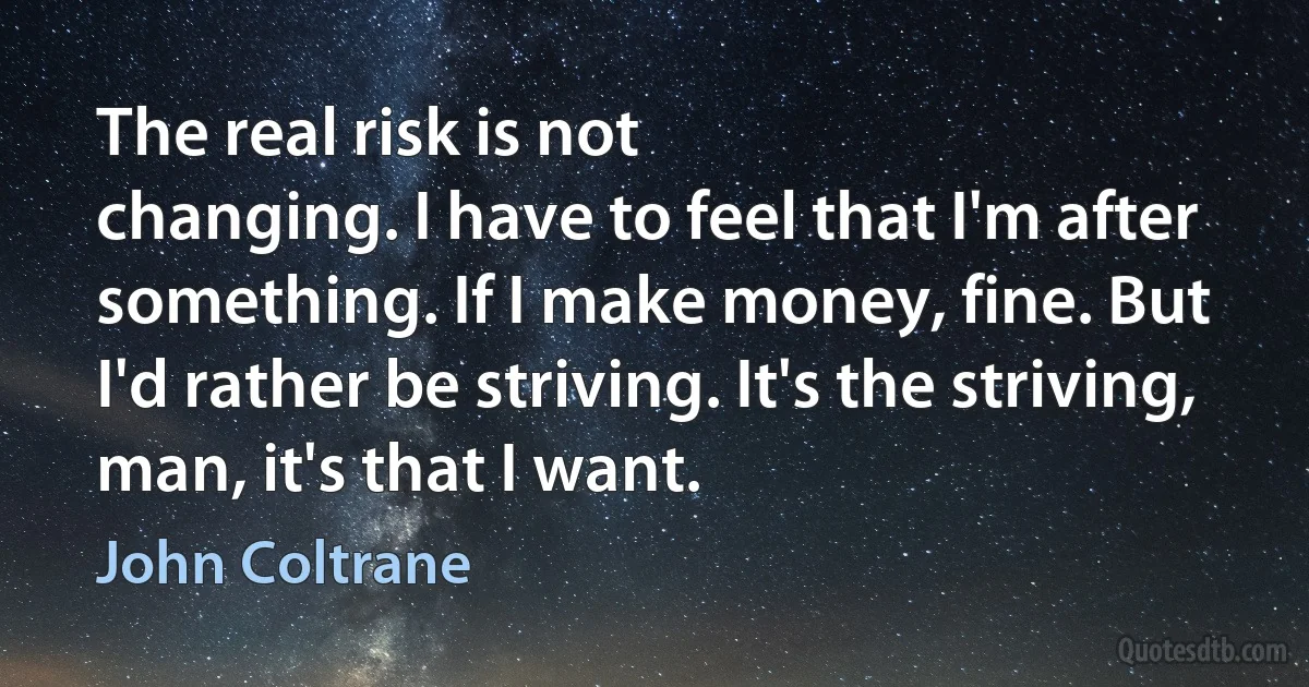 The real risk is not
changing. I have to feel that I'm after something. If I make money, fine. But
I'd rather be striving. It's the striving, man, it's that I want. (John Coltrane)