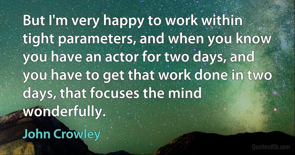 But I'm very happy to work within tight parameters, and when you know you have an actor for two days, and you have to get that work done in two days, that focuses the mind wonderfully. (John Crowley)