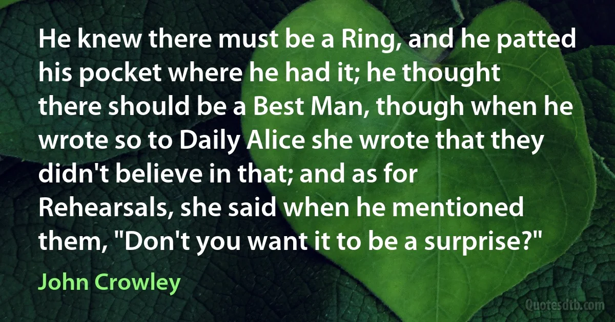 He knew there must be a Ring, and he patted his pocket where he had it; he thought there should be a Best Man, though when he wrote so to Daily Alice she wrote that they didn't believe in that; and as for Rehearsals, she said when he mentioned them, "Don't you want it to be a surprise?" (John Crowley)