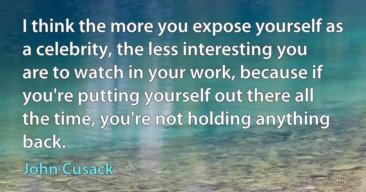 I think the more you expose yourself as a celebrity, the less interesting you are to watch in your work, because if you're putting yourself out there all the time, you're not holding anything back. (John Cusack)