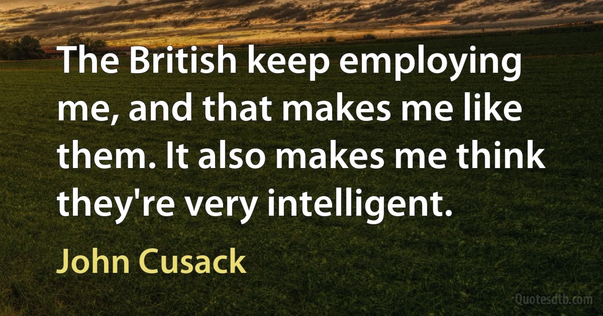 The British keep employing me, and that makes me like them. It also makes me think they're very intelligent. (John Cusack)