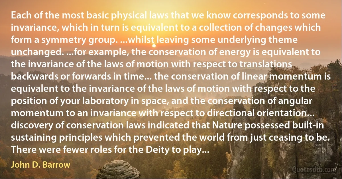 Each of the most basic physical laws that we know corresponds to some invariance, which in turn is equivalent to a collection of changes which form a symmetry group. ...whilst leaving some underlying theme unchanged. ...for example, the conservation of energy is equivalent to the invariance of the laws of motion with respect to translations backwards or forwards in time... the conservation of linear momentum is equivalent to the invariance of the laws of motion with respect to the position of your laboratory in space, and the conservation of angular momentum to an invariance with respect to directional orientation... discovery of conservation laws indicated that Nature possessed built-in sustaining principles which prevented the world from just ceasing to be. There were fewer roles for the Deity to play... (John D. Barrow)