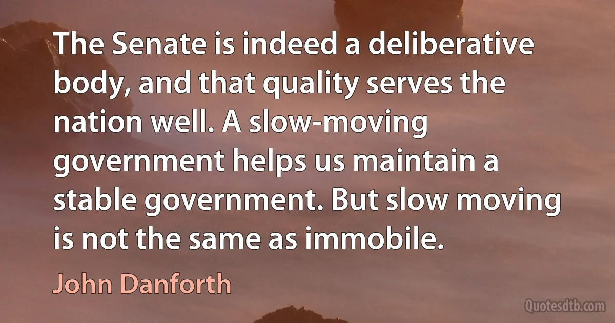 The Senate is indeed a deliberative body, and that quality serves the nation well. A slow-moving government helps us maintain a stable government. But slow moving is not the same as immobile. (John Danforth)