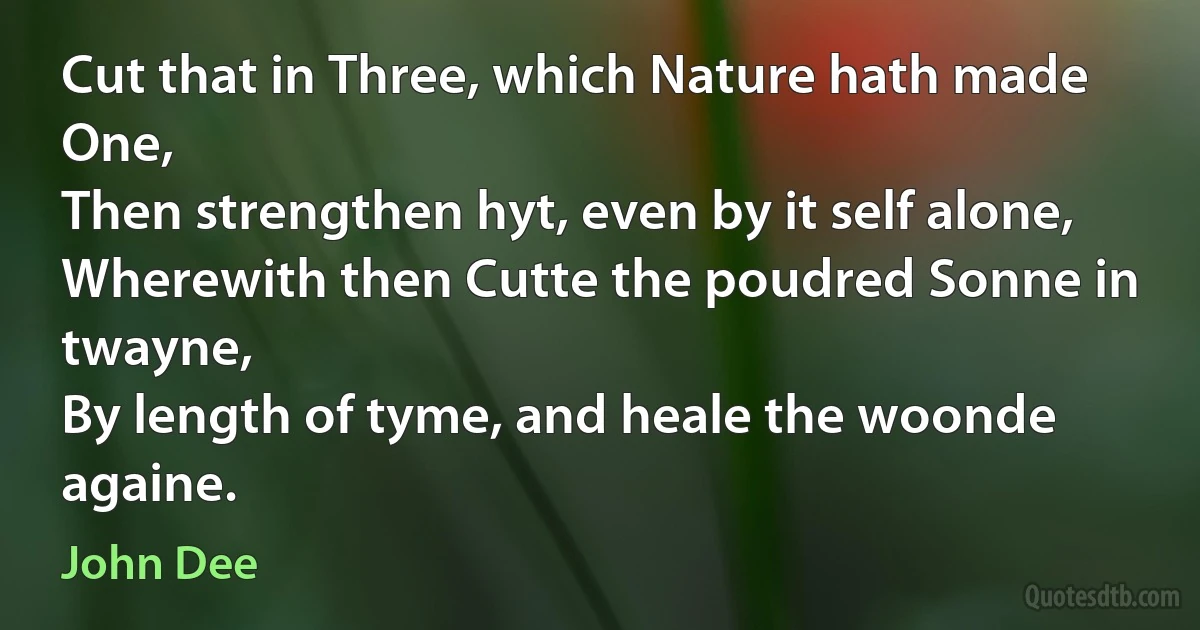 Cut that in Three, which Nature hath made One,
Then strengthen hyt, even by it self alone,
Wherewith then Cutte the poudred Sonne in twayne,
By length of tyme, and heale the woonde againe. (John Dee)