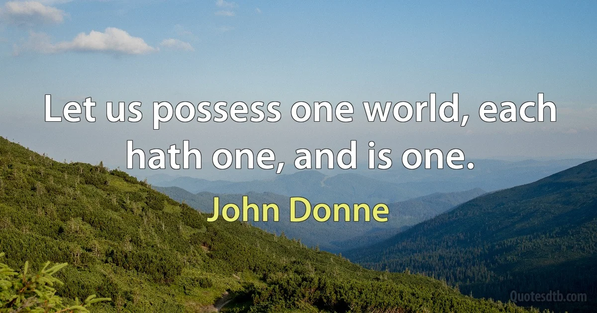 Let us possess one world, each hath one, and is one. (John Donne)