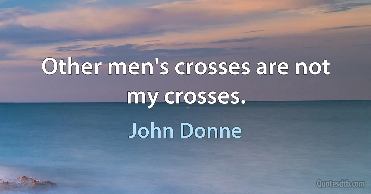 Other men's crosses are not my crosses. (John Donne)