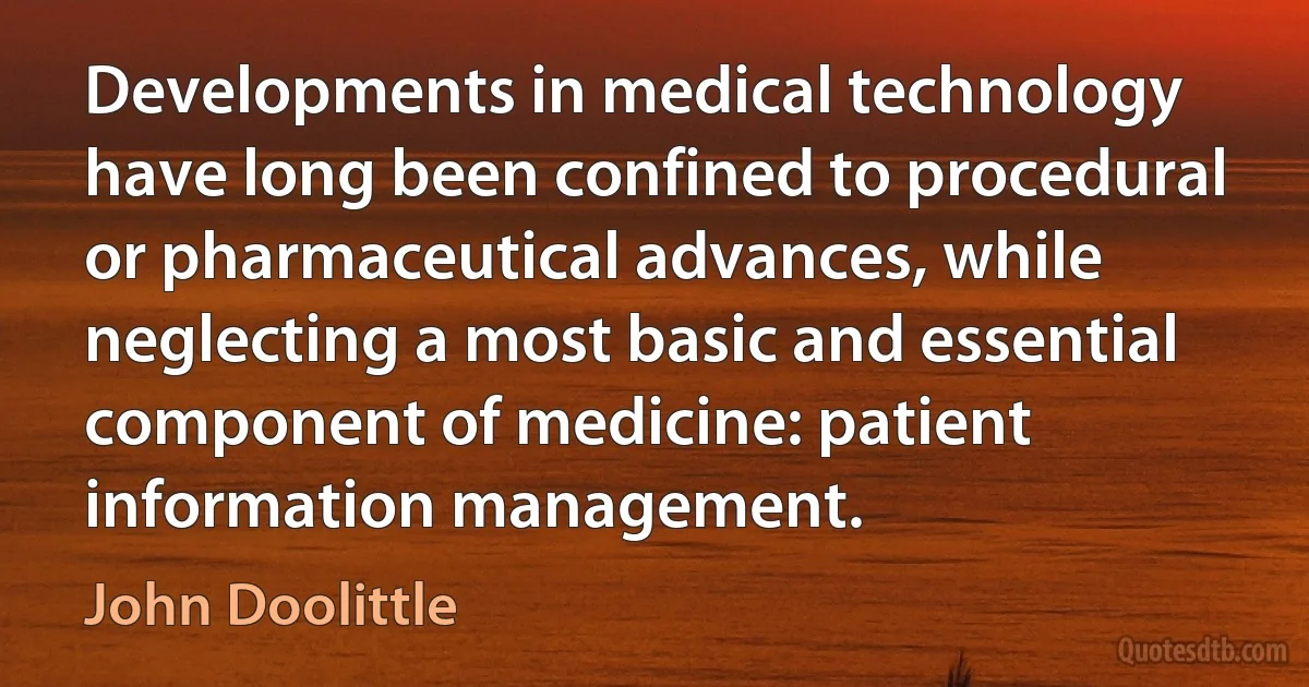 Developments in medical technology have long been confined to procedural or pharmaceutical advances, while neglecting a most basic and essential component of medicine: patient information management. (John Doolittle)