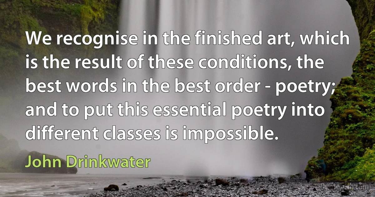 We recognise in the finished art, which is the result of these conditions, the best words in the best order - poetry; and to put this essential poetry into different classes is impossible. (John Drinkwater)