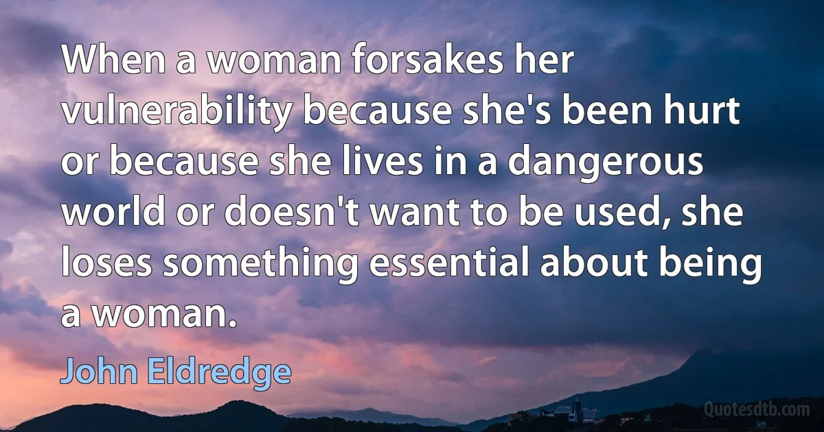 When a woman forsakes her vulnerability because she's been hurt or because she lives in a dangerous world or doesn't want to be used, she loses something essential about being a woman. (John Eldredge)