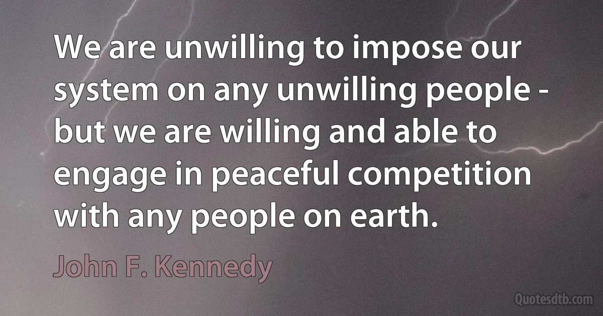 We are unwilling to impose our system on any unwilling people - but we are willing and able to engage in peaceful competition with any people on earth. (John F. Kennedy)