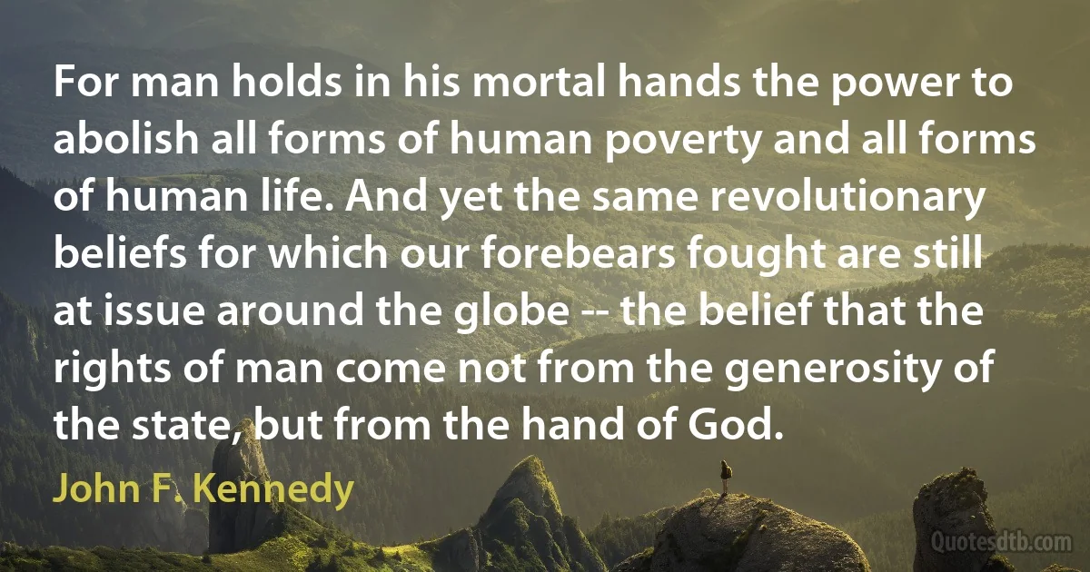 For man holds in his mortal hands the power to abolish all forms of human poverty and all forms of human life. And yet the same revolutionary beliefs for which our forebears fought are still at issue around the globe -- the belief that the rights of man come not from the generosity of the state, but from the hand of God. (John F. Kennedy)