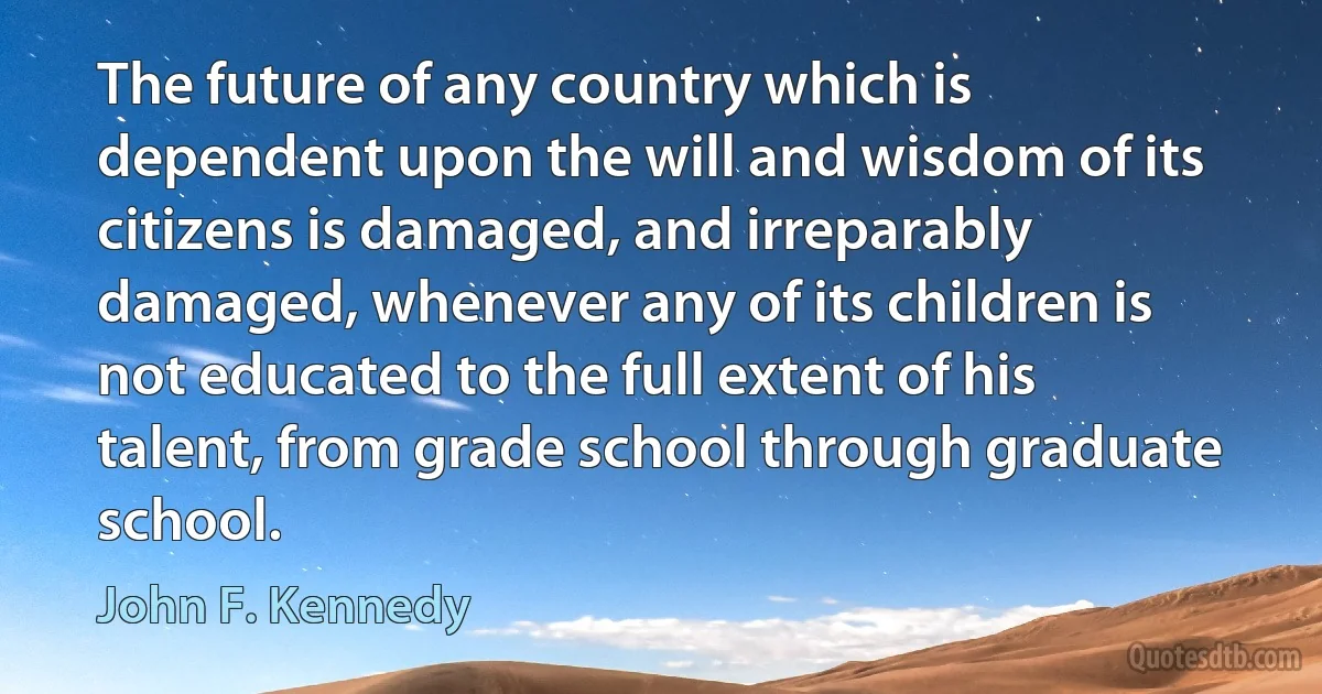 The future of any country which is dependent upon the will and wisdom of its citizens is damaged, and irreparably damaged, whenever any of its children is not educated to the full extent of his talent, from grade school through graduate school. (John F. Kennedy)