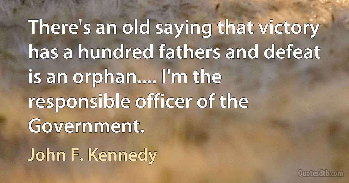 There's an old saying that victory has a hundred fathers and defeat is an orphan.... I'm the responsible officer of the Government. (John F. Kennedy)