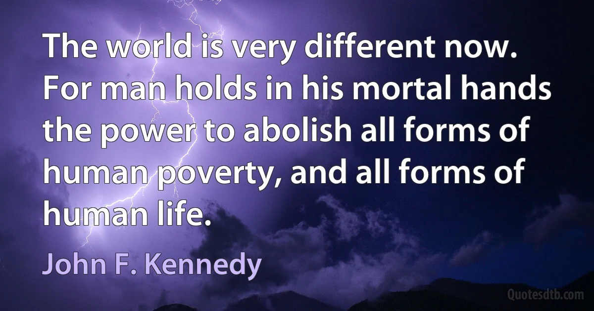 The world is very different now. For man holds in his mortal hands the power to abolish all forms of human poverty, and all forms of human life. (John F. Kennedy)