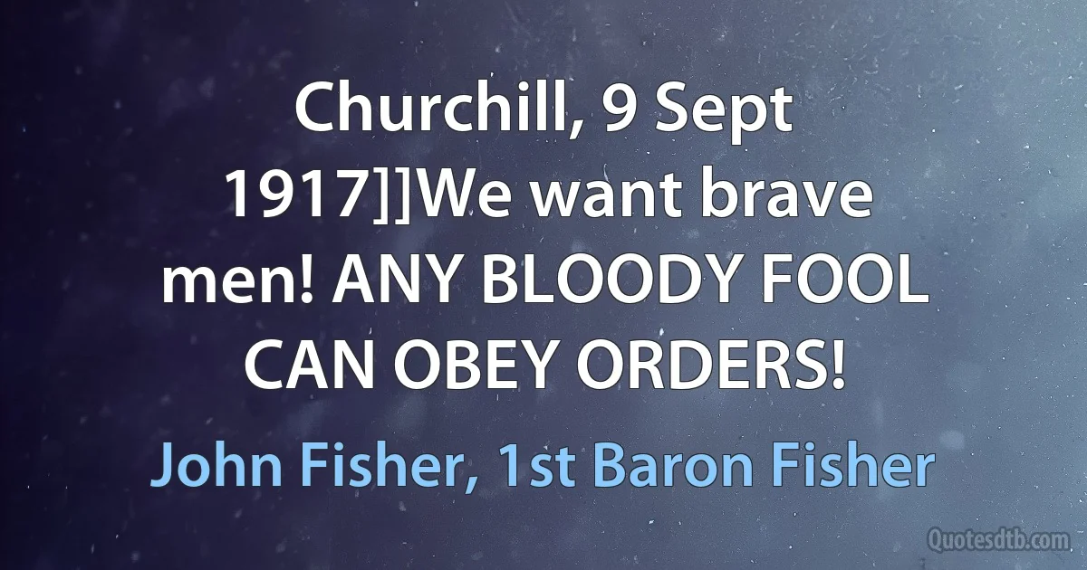 Churchill, 9 Sept 1917]]We want brave men! ANY BLOODY FOOL CAN OBEY ORDERS! (John Fisher, 1st Baron Fisher)