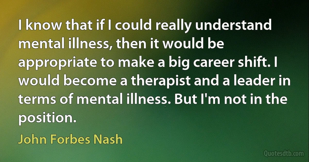 I know that if I could really understand mental illness, then it would be appropriate to make a big career shift. I would become a therapist and a leader in terms of mental illness. But I'm not in the position. (John Forbes Nash)