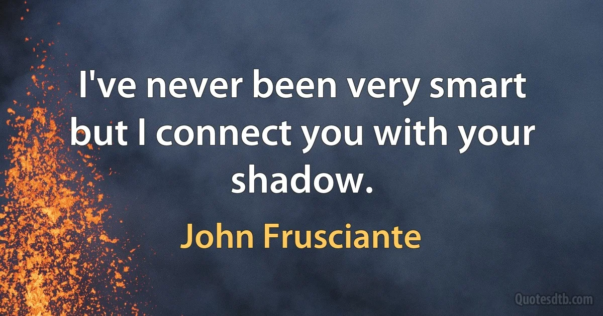 I've never been very smart
but I connect you with your shadow. (John Frusciante)