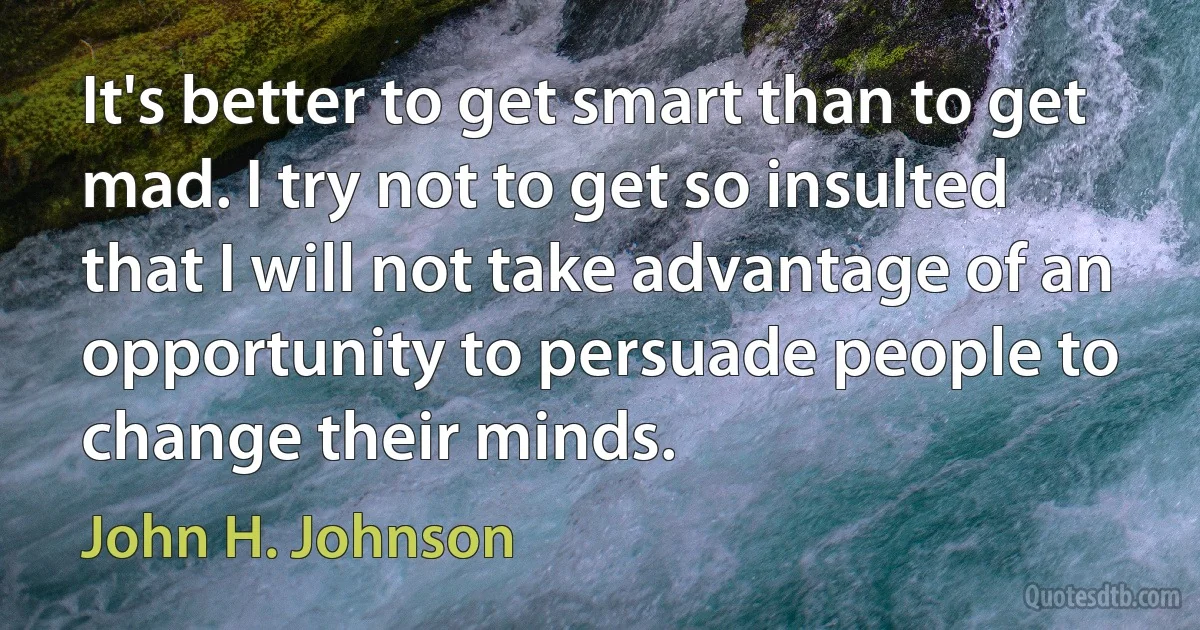 It's better to get smart than to get mad. I try not to get so insulted that I will not take advantage of an opportunity to persuade people to change their minds. (John H. Johnson)