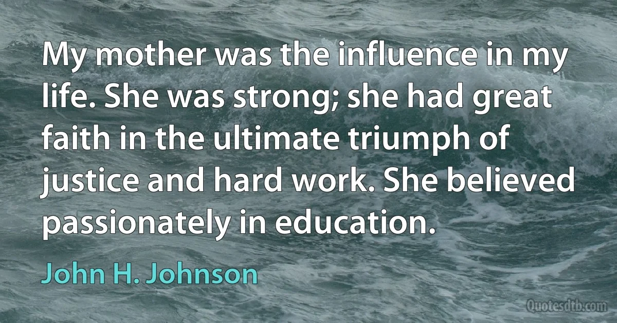 My mother was the influence in my life. She was strong; she had great faith in the ultimate triumph of justice and hard work. She believed passionately in education. (John H. Johnson)