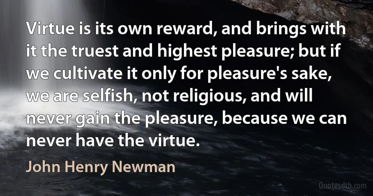 Virtue is its own reward, and brings with it the truest and highest pleasure; but if we cultivate it only for pleasure's sake, we are selfish, not religious, and will never gain the pleasure, because we can never have the virtue. (John Henry Newman)