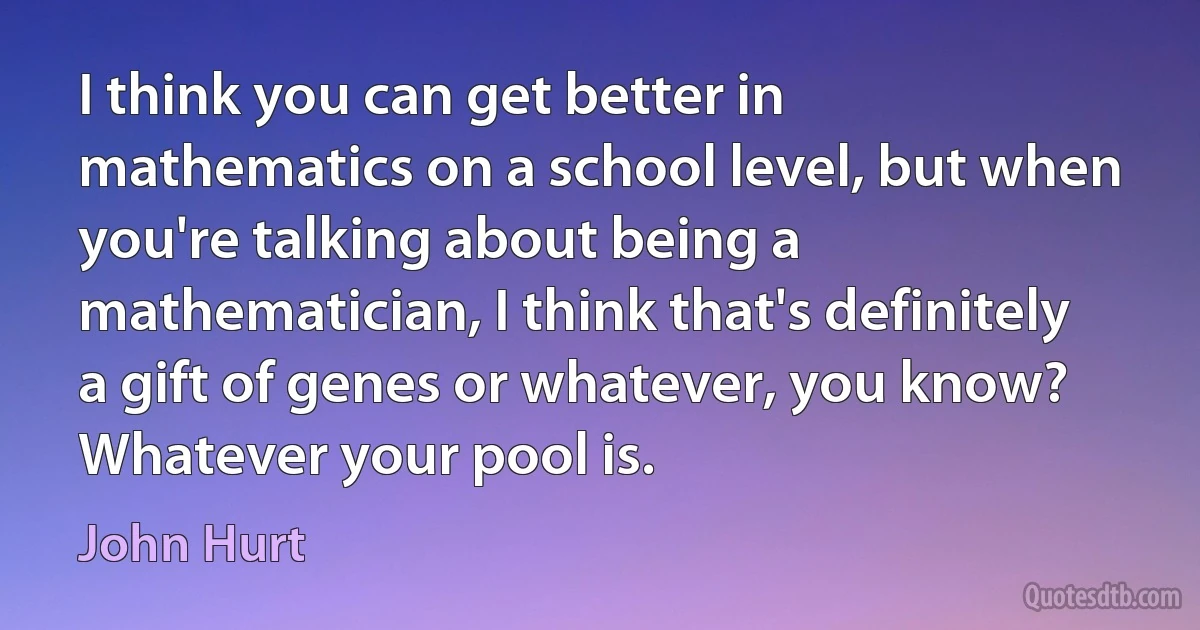 I think you can get better in mathematics on a school level, but when you're talking about being a mathematician, I think that's definitely a gift of genes or whatever, you know? Whatever your pool is. (John Hurt)