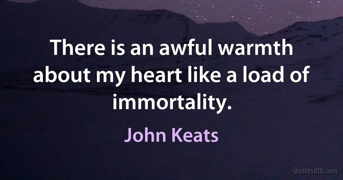 There is an awful warmth about my heart like a load of immortality. (John Keats)