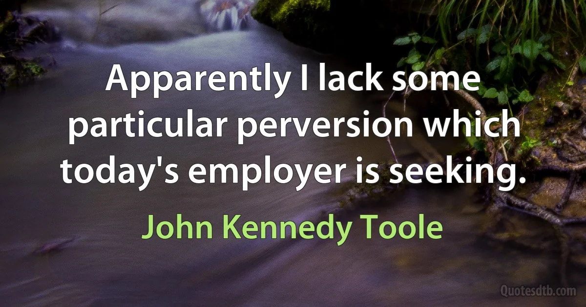 Apparently I lack some particular perversion which today's employer is seeking. (John Kennedy Toole)