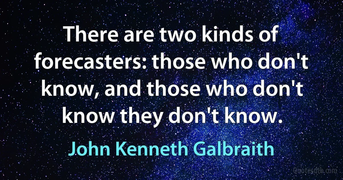 There are two kinds of forecasters: those who don't know, and those who don't know they don't know. (John Kenneth Galbraith)