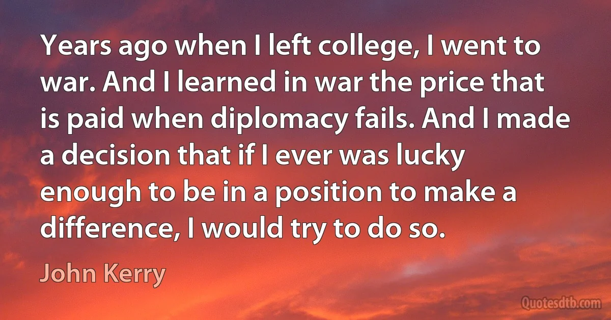 Years ago when I left college, I went to war. And I learned in war the price that is paid when diplomacy fails. And I made a decision that if I ever was lucky enough to be in a position to make a difference, I would try to do so. (John Kerry)