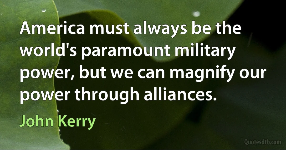 America must always be the world's paramount military power, but we can magnify our power through alliances. (John Kerry)