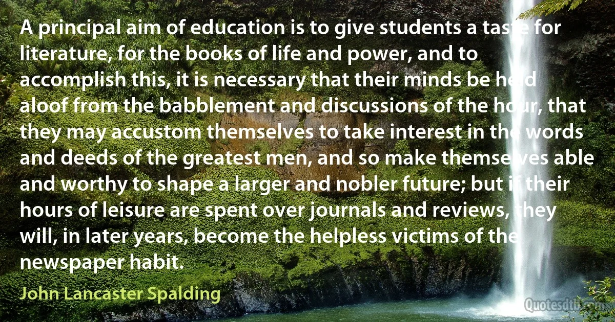 A principal aim of education is to give students a taste for literature, for the books of life and power, and to accomplish this, it is necessary that their minds be held aloof from the babblement and discussions of the hour, that they may accustom themselves to take interest in the words and deeds of the greatest men, and so make themselves able and worthy to shape a larger and nobler future; but if their hours of leisure are spent over journals and reviews, they will, in later years, become the helpless victims of the newspaper habit. (John Lancaster Spalding)