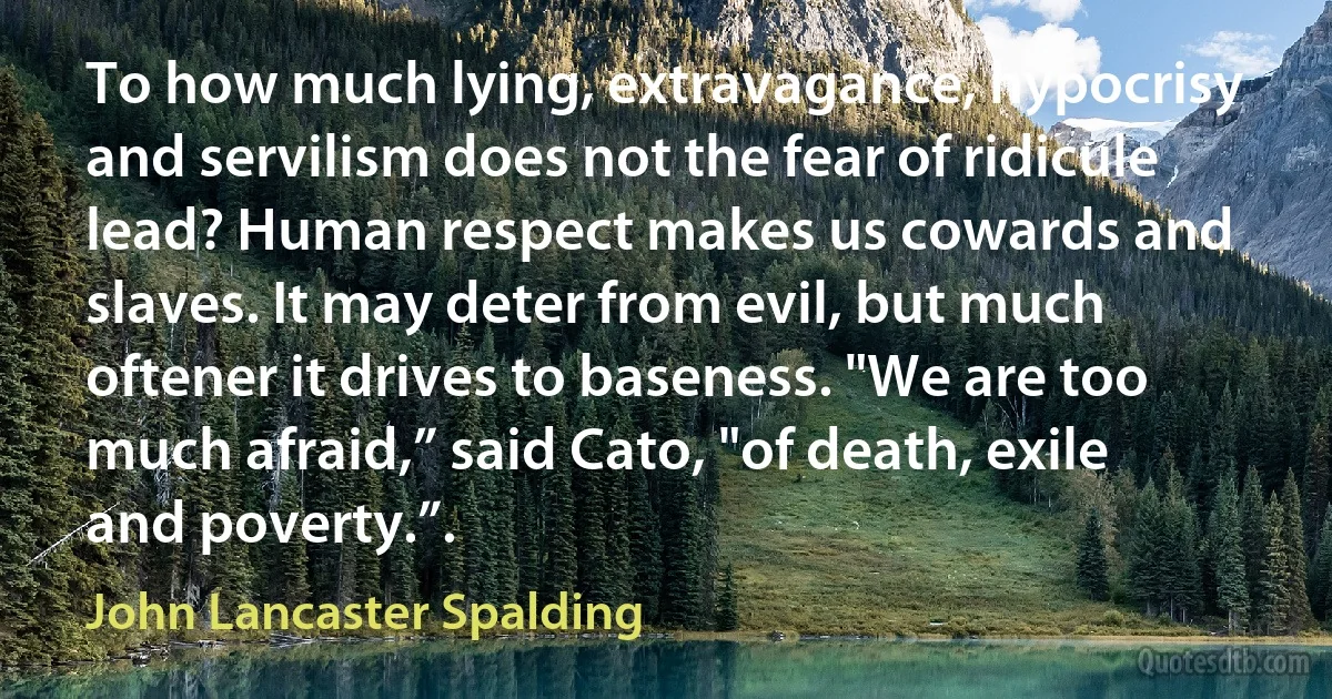 To how much lying, extravagance, hypocrisy and servilism does not the fear of ridicule lead? Human respect makes us cowards and slaves. It may deter from evil, but much oftener it drives to baseness. "We are too much afraid,” said Cato, "of death, exile and poverty.”. (John Lancaster Spalding)