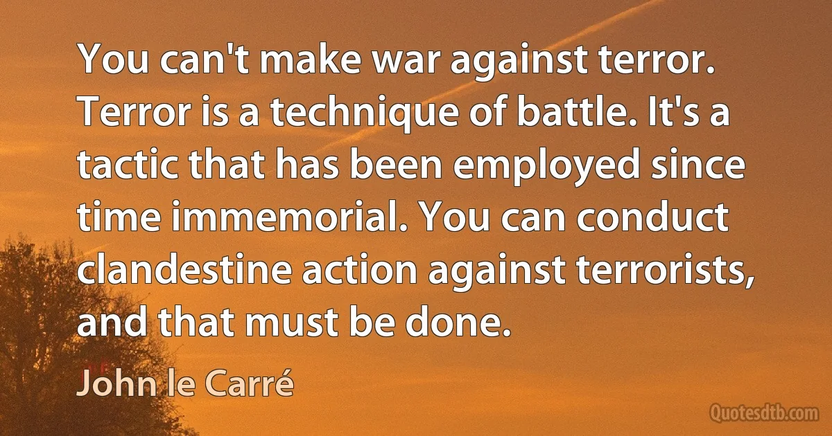 You can't make war against terror. Terror is a technique of battle. It's a tactic that has been employed since time immemorial. You can conduct clandestine action against terrorists, and that must be done. (John le Carré)