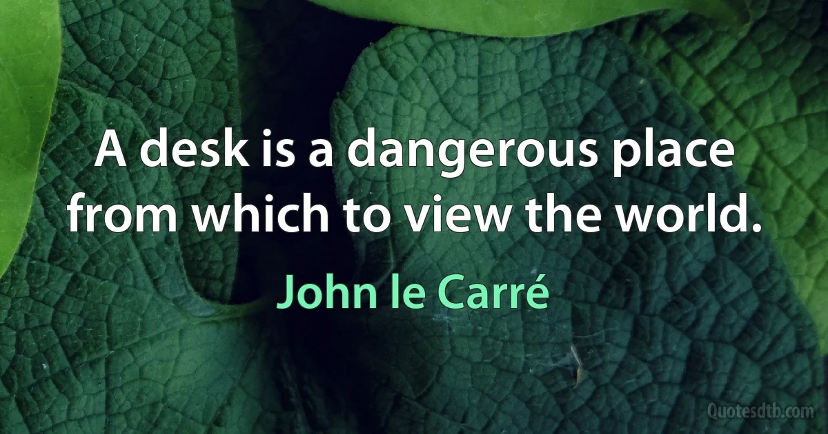 A desk is a dangerous place from which to view the world. (John le Carré)