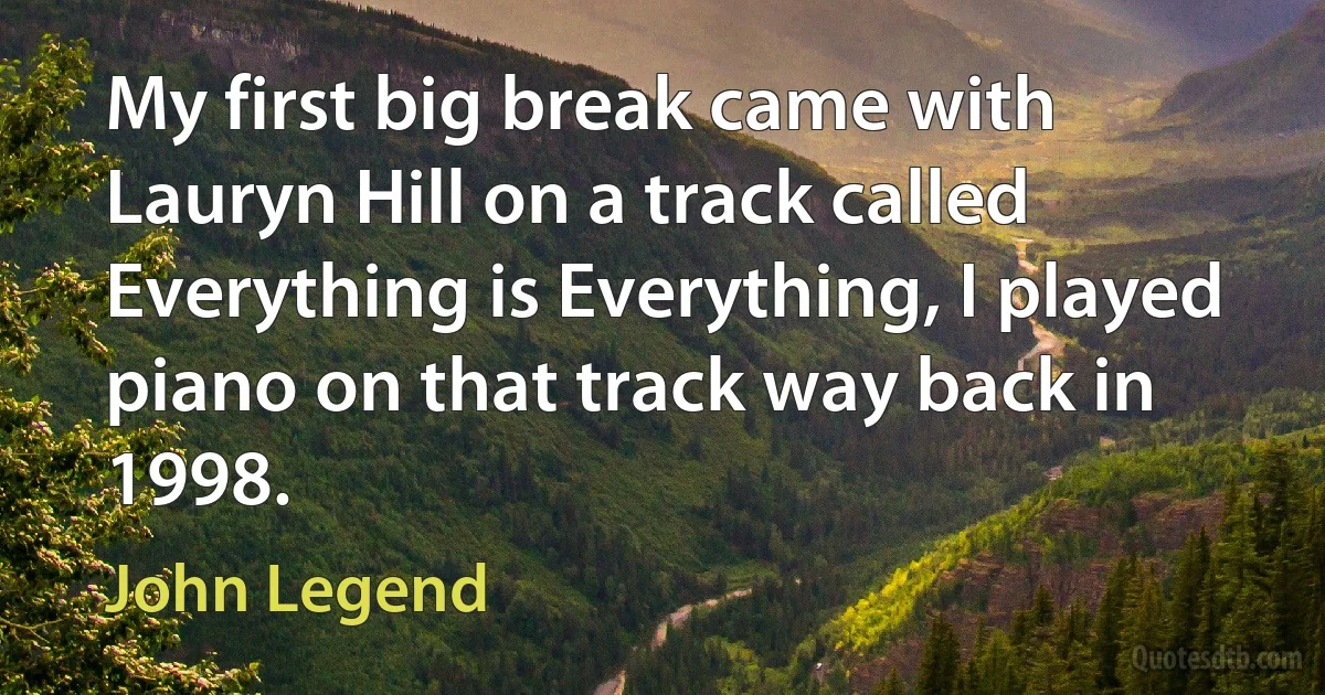 My first big break came with Lauryn Hill on a track called Everything is Everything, I played piano on that track way back in 1998. (John Legend)