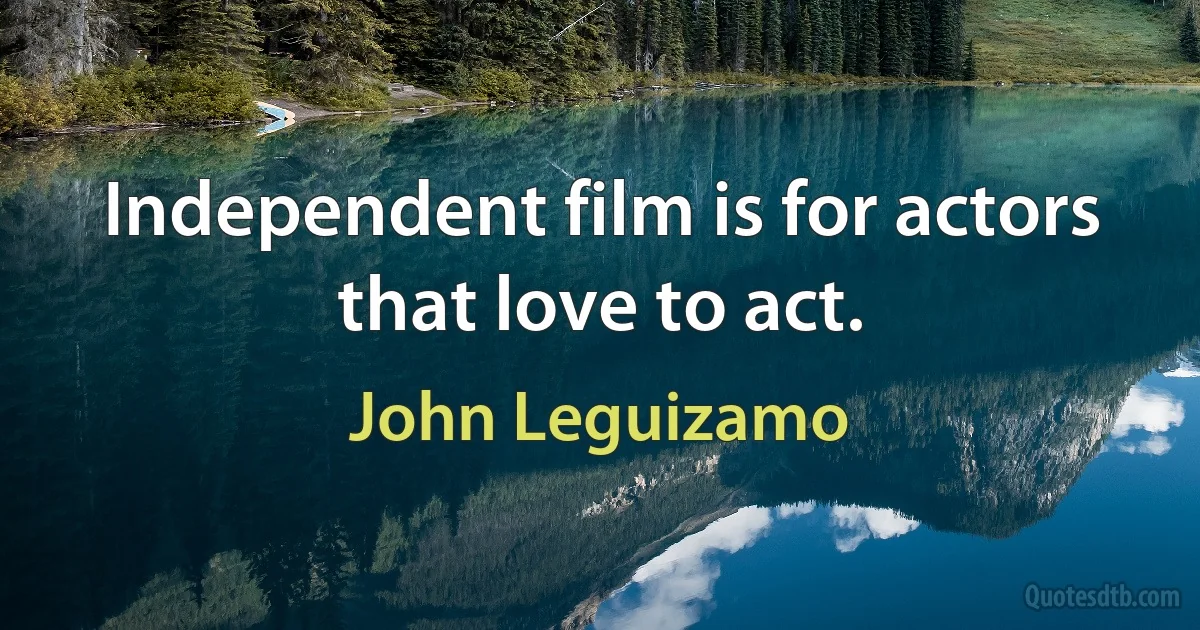 Independent film is for actors that love to act. (John Leguizamo)