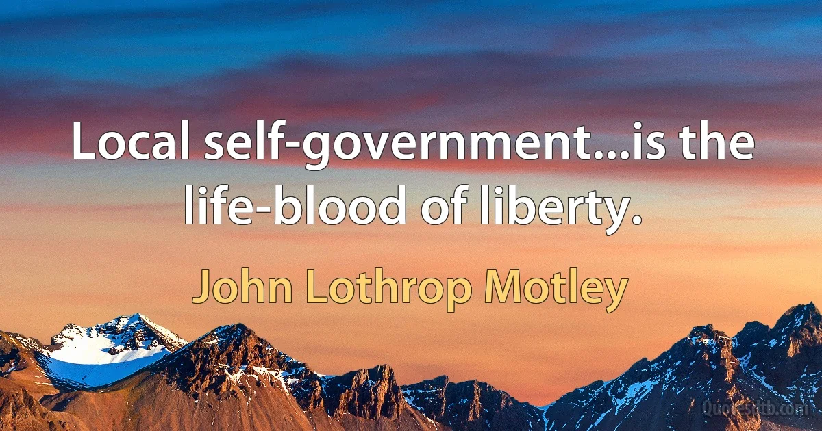 Local self-government...is the life-blood of liberty. (John Lothrop Motley)