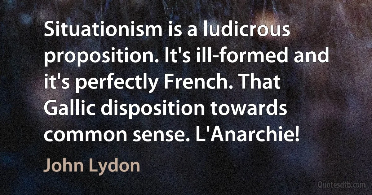 Situationism is a ludicrous proposition. It's ill-formed and it's perfectly French. That Gallic disposition towards common sense. L'Anarchie! (John Lydon)