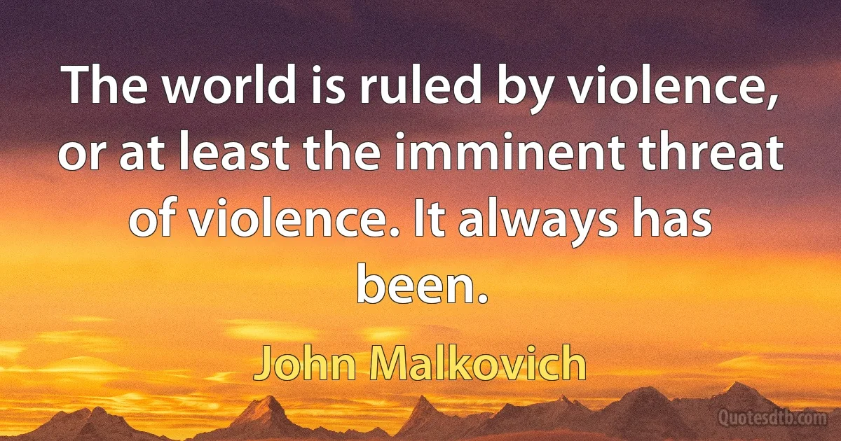 The world is ruled by violence, or at least the imminent threat of violence. It always has been. (John Malkovich)