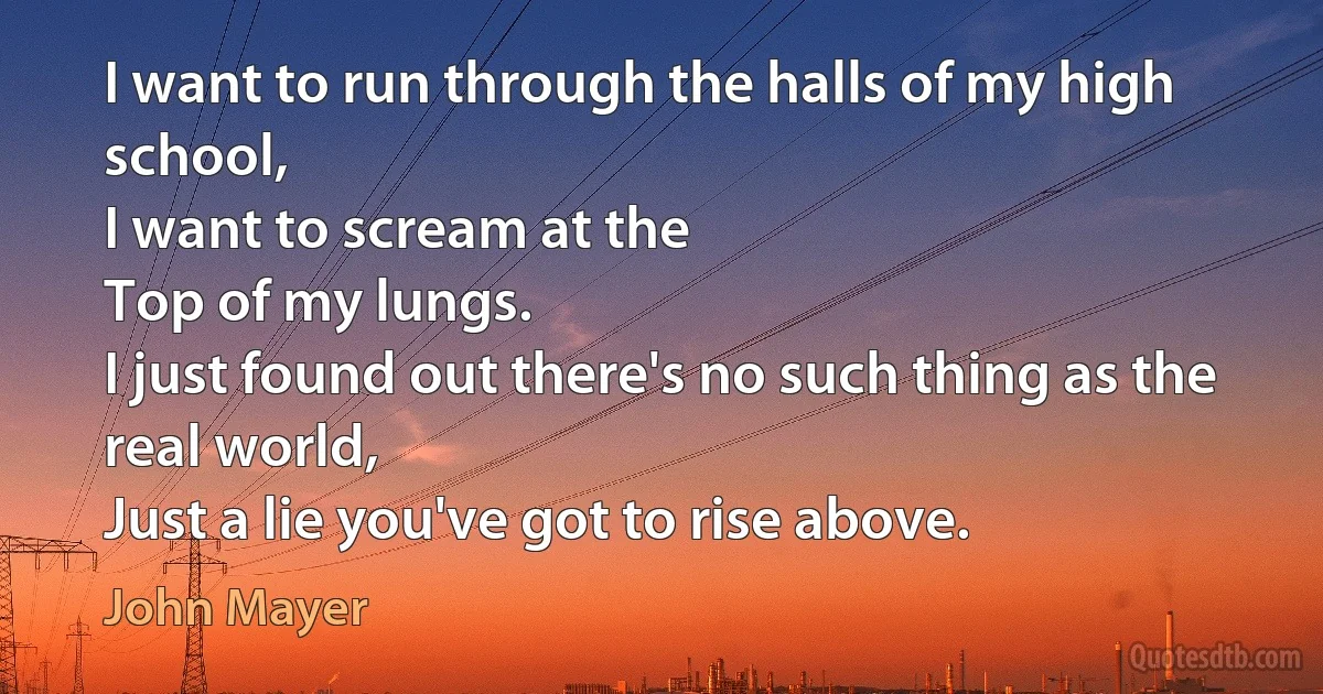 I want to run through the halls of my high school,
I want to scream at the
Top of my lungs.
I just found out there's no such thing as the real world,
Just a lie you've got to rise above. (John Mayer)