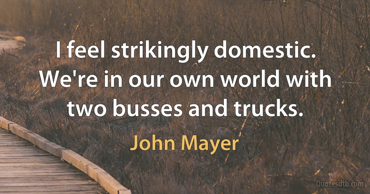 I feel strikingly domestic. We're in our own world with two busses and trucks. (John Mayer)