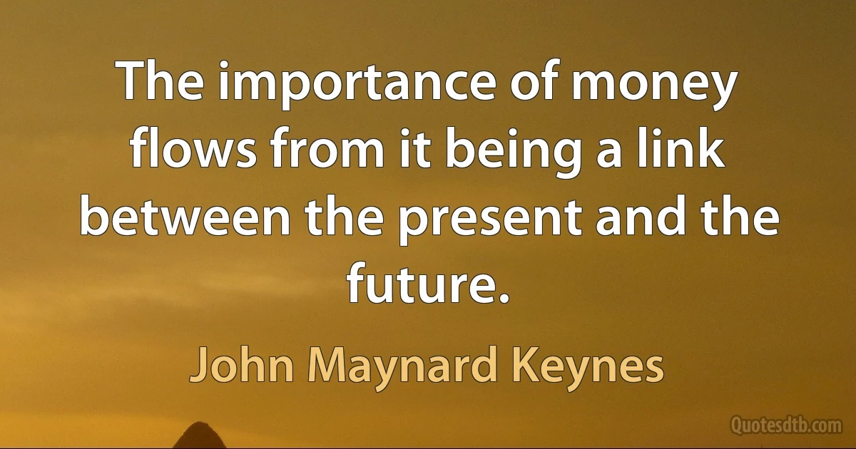 The importance of money flows from it being a link between the present and the future. (John Maynard Keynes)