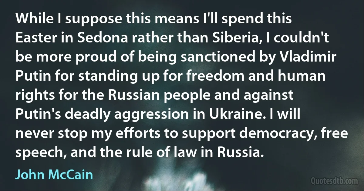 While I suppose this means I'll spend this Easter in Sedona rather than Siberia, I couldn't be more proud of being sanctioned by Vladimir Putin for standing up for freedom and human rights for the Russian people and against Putin's deadly aggression in Ukraine. I will never stop my efforts to support democracy, free speech, and the rule of law in Russia. (John McCain)