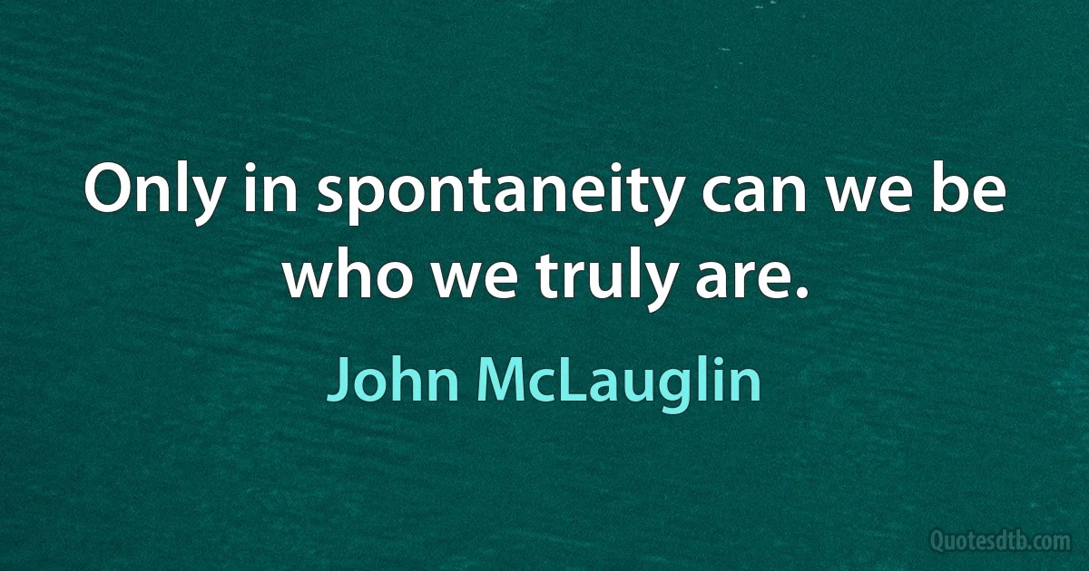 Only in spontaneity can we be who we truly are. (John McLauglin)