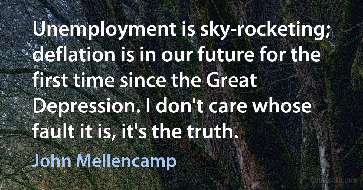 Unemployment is sky-rocketing; deflation is in our future for the first time since the Great Depression. I don't care whose fault it is, it's the truth. (John Mellencamp)