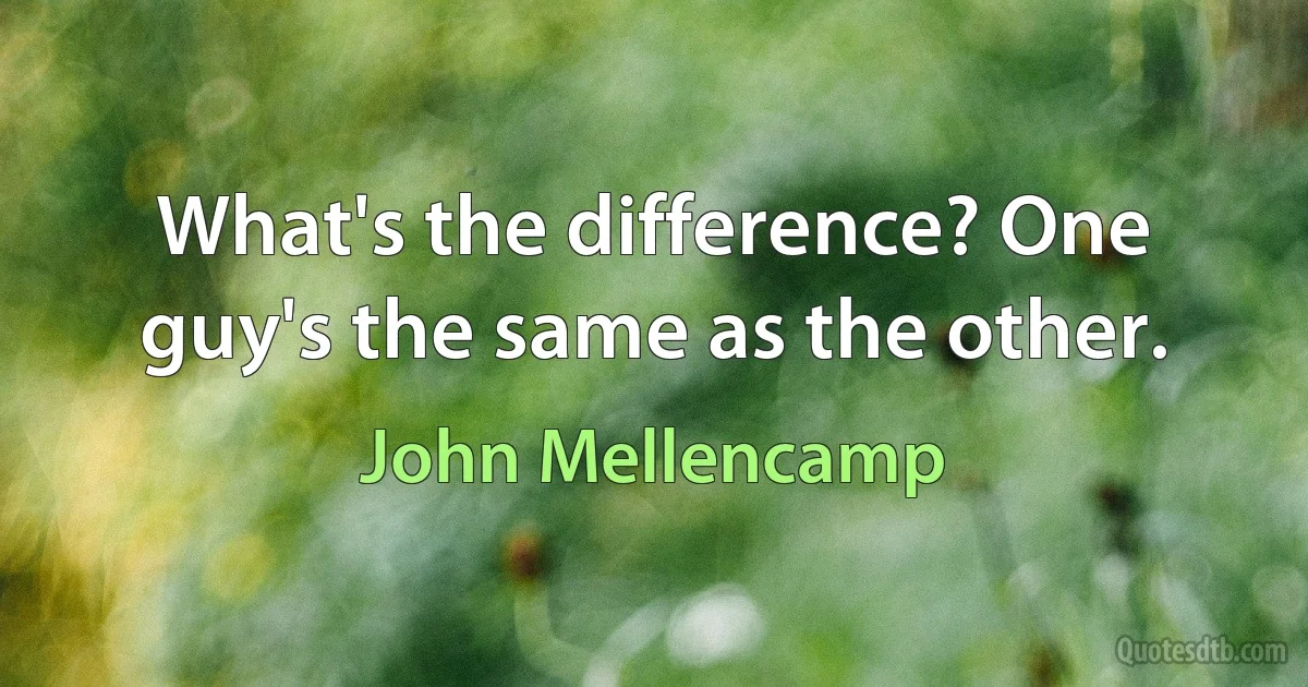 What's the difference? One guy's the same as the other. (John Mellencamp)