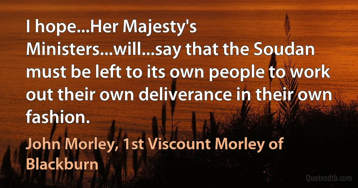 I hope...Her Majesty's Ministers...will...say that the Soudan must be left to its own people to work out their own deliverance in their own fashion. (John Morley, 1st Viscount Morley of Blackburn)