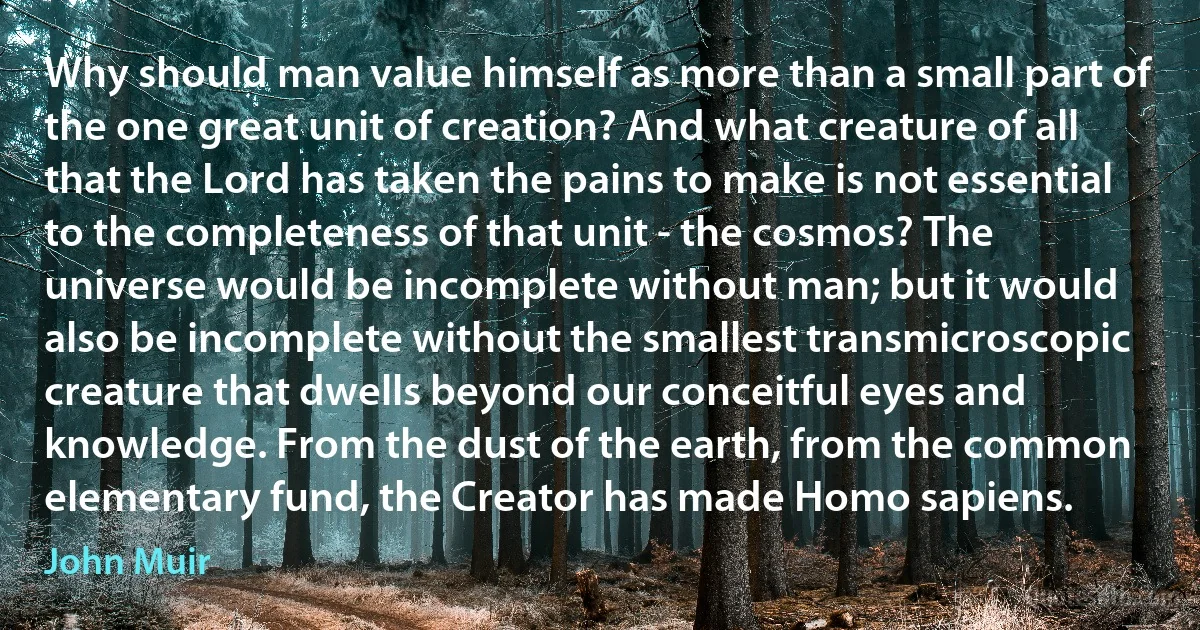 Why should man value himself as more than a small part of the one great unit of creation? And what creature of all that the Lord has taken the pains to make is not essential to the completeness of that unit - the cosmos? The universe would be incomplete without man; but it would also be incomplete without the smallest transmicroscopic creature that dwells beyond our conceitful eyes and knowledge. From the dust of the earth, from the common elementary fund, the Creator has made Homo sapiens. (John Muir)