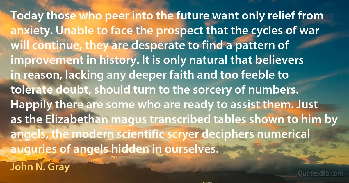 Today those who peer into the future want only relief from anxiety. Unable to face the prospect that the cycles of war will continue, they are desperate to find a pattern of improvement in history. It is only natural that believers in reason, lacking any deeper faith and too feeble to tolerate doubt, should turn to the sorcery of numbers. Happily there are some who are ready to assist them. Just as the Elizabethan magus transcribed tables shown to him by angels, the modern scientific scryer deciphers numerical auguries of angels hidden in ourselves. (John N. Gray)