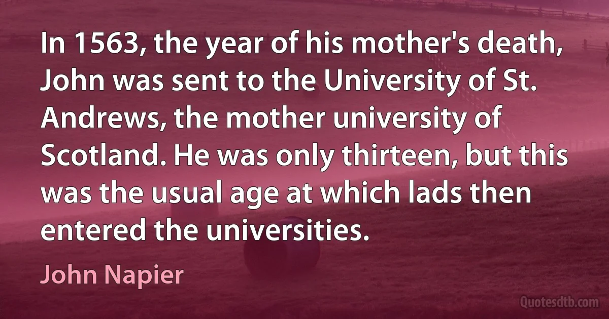 In 1563, the year of his mother's death, John was sent to the University of St. Andrews, the mother university of Scotland. He was only thirteen, but this was the usual age at which lads then entered the universities. (John Napier)